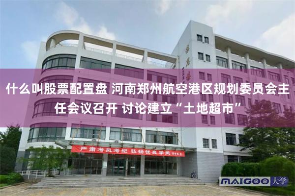 什么叫股票配置盘 河南郑州航空港区规划委员会主任会议召开 讨论建立“土地超市”