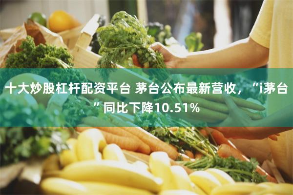 十大炒股杠杆配资平台 茅台公布最新营收，“i茅台”同比下降10.51%