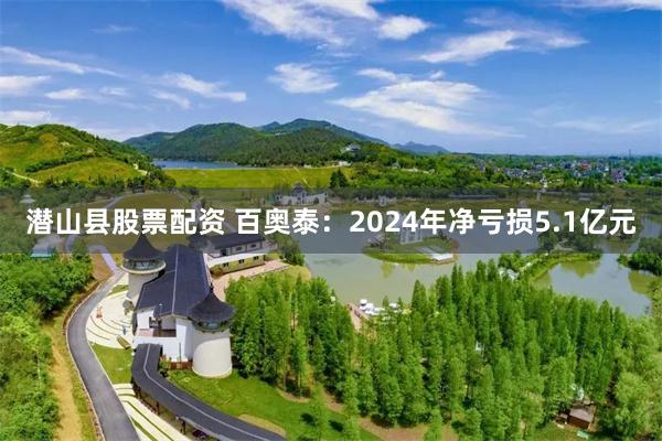 潜山县股票配资 百奥泰：2024年净亏损5.1亿元
