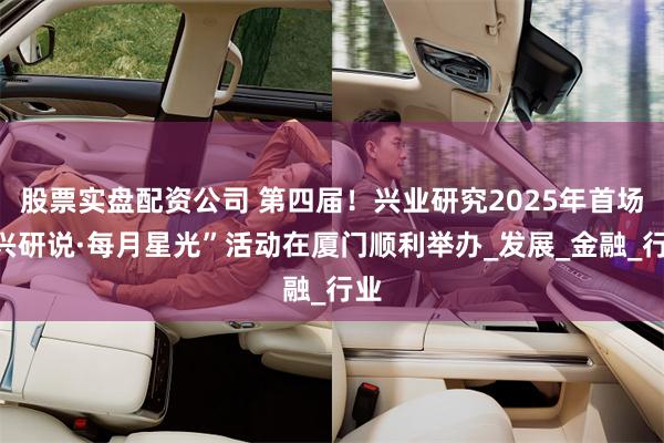 股票实盘配资公司 第四届！兴业研究2025年首场“兴研说·每月星光”活动在厦门顺利举办_发展_金融_行业