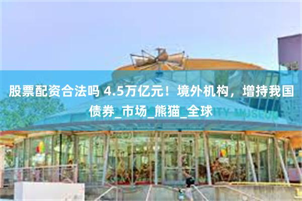 股票配资合法吗 4.5万亿元！境外机构，增持我国债券_市场_熊猫_全球