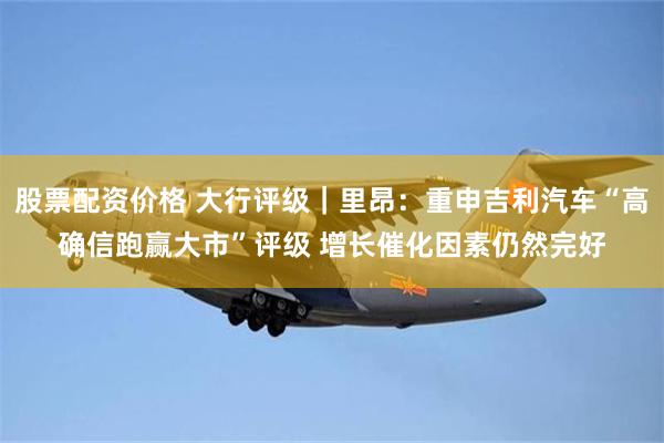 股票配资价格 大行评级｜里昂：重申吉利汽车“高确信跑赢大市”评级 增长催化因素仍然完好