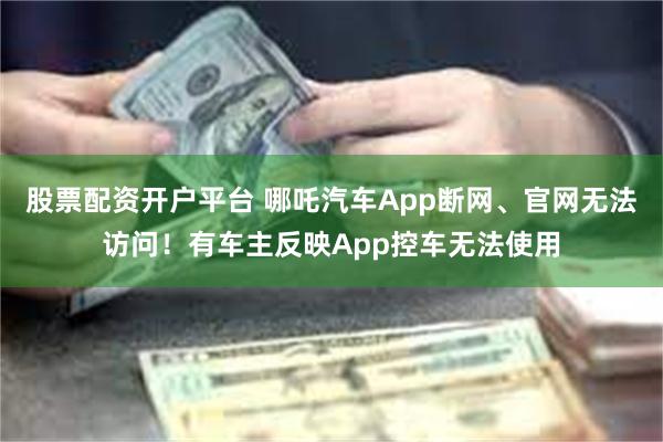 股票配资开户平台 哪吒汽车App断网、官网无法访问！有车主反映App控车无法使用