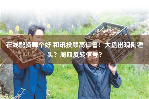 在线配资哪个好 和讯投顾高仁鲁：大盘出现倒锤头？周四反转信号？