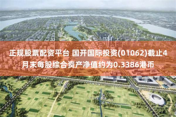 正规股票配资平台 国开国际投资(01062)截止4月末每股综合资产净值约为0.3386港币