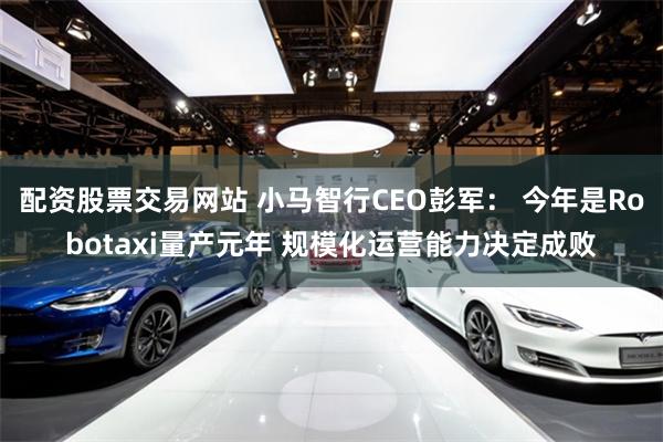 配资股票交易网站 小马智行CEO彭军： 今年是Robotaxi量产元年 规模化运营能力决定成败