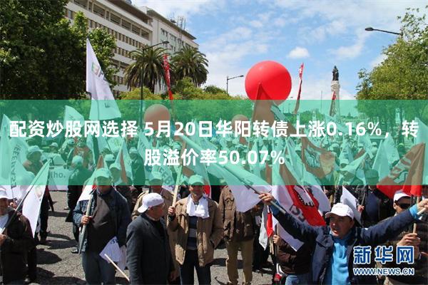 配资炒股网选择 5月20日华阳转债上涨0.16%，转股溢价率50.07%