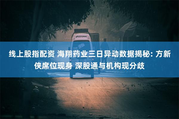 线上股指配资 海翔药业三日异动数据揭秘: 方新侠席位现身 深股通与机构现分歧