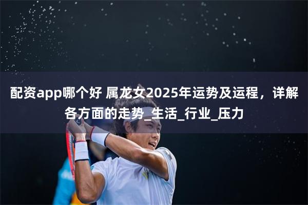 配资app哪个好 属龙女2025年运势及运程，详解各方面的走势_生活_行业_压力