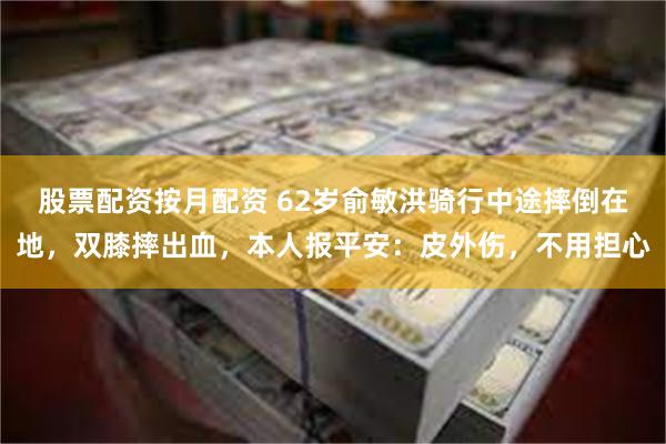 股票配资按月配资 62岁俞敏洪骑行中途摔倒在地，双膝摔出血，本人报平安：皮外伤，不用担心