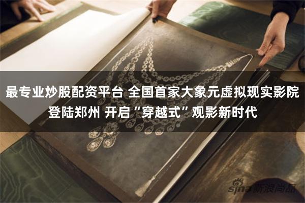 最专业炒股配资平台 全国首家大象元虚拟现实影院登陆郑州 开启“穿越式”观影新时代