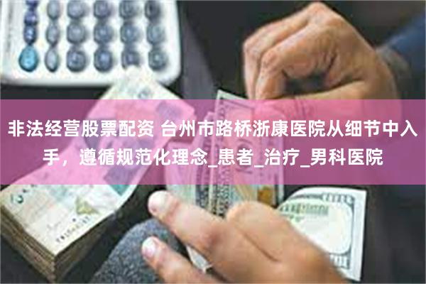 非法经营股票配资 台州市路桥浙康医院从细节中入手，遵循规范化理念_患者_治疗_男科医院