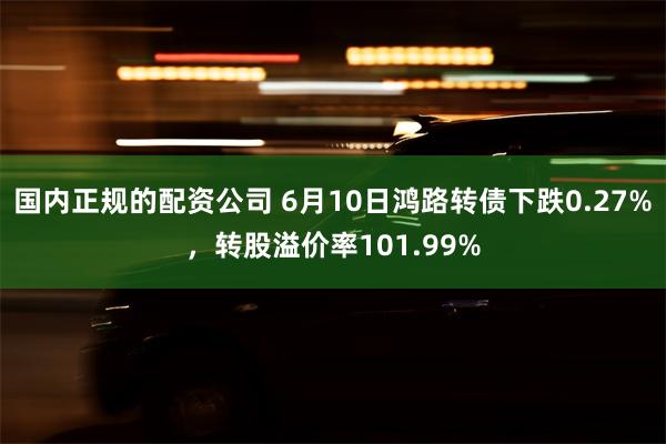 国内正规的配资公司 6月10日鸿路转债下跌0.27%，转股溢价率101.99%