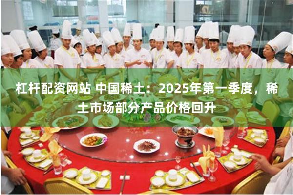 杠杆配资网站 中国稀土：2025年第一季度，稀土市场部分产品价格回升