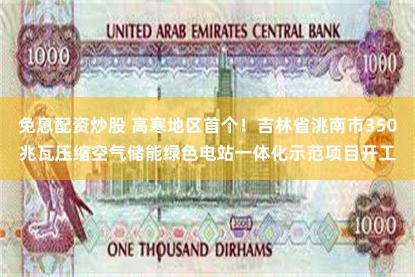 免息配资炒股 高寒地区首个！吉林省洮南市350兆瓦压缩空气储能绿色电站一体化示范项目开工
