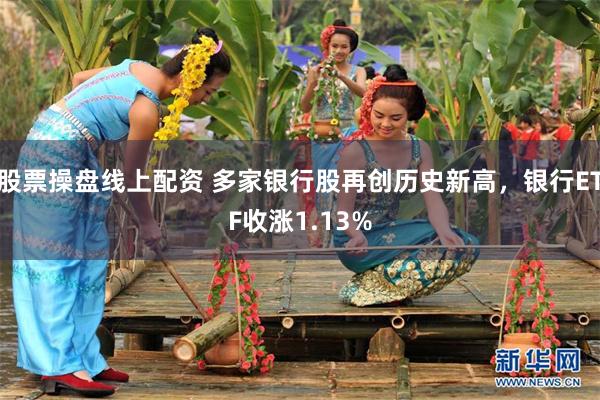 股票操盘线上配资 多家银行股再创历史新高，银行ETF收涨1.13%