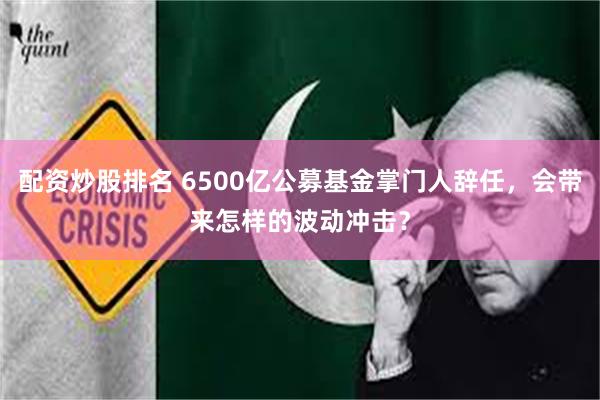 配资炒股排名 6500亿公募基金掌门人辞任，会带来怎样的波动冲击？