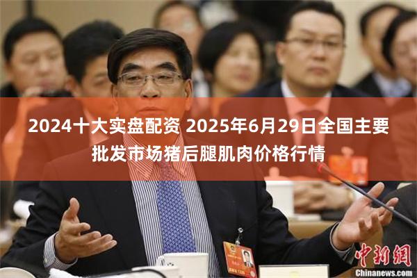2024十大实盘配资 2025年6月29日全国主要批发市场猪后腿肌肉价格行情