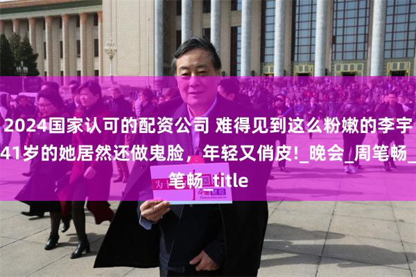 2024国家认可的配资公司 难得见到这么粉嫩的李宇春，41岁的她居然还做鬼脸，年轻又俏皮!_晚会_周笔畅_title
