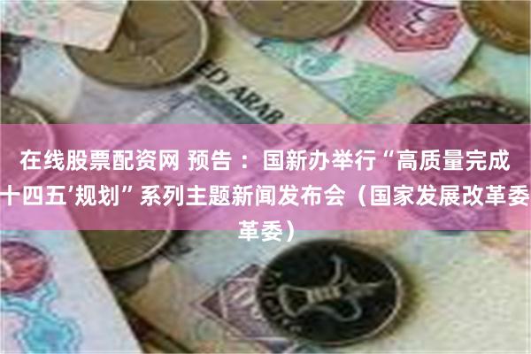 在线股票配资网 预告 ：国新办举行“高质量完成‘十四五’规划”系列主题新闻发布会（国家发展改革委）